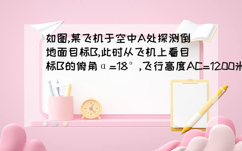 如图,某飞机于空中A处探测倒地面目标B,此时从飞机上看目标B的俯角α=18°,飞行高度AC=1200米,则飞机到目标B的距离AB为      图是