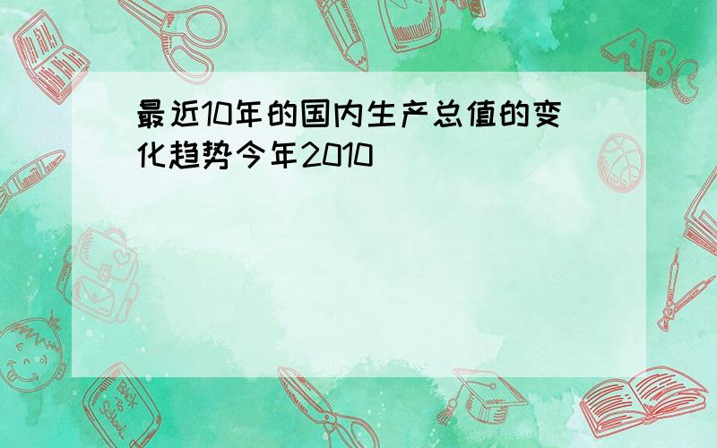 最近10年的国内生产总值的变化趋势今年2010