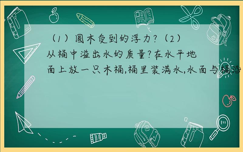 （1）圆木受到的浮力?（2）从桶中溢出水的质量?在水平地面上放一只木桶,桶里装满水,水面与桶沿齐平,然后轻轻的向水面放一段2kg的圆木.（g等于10N/kg）要有,已知,求,答,