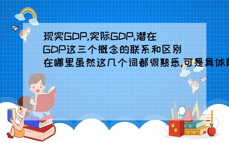 现实GDP,实际GDP,潜在GDP这三个概念的联系和区别在哪里虽然这几个词都很熟悉,可是具体规范的答案却不是很清楚,