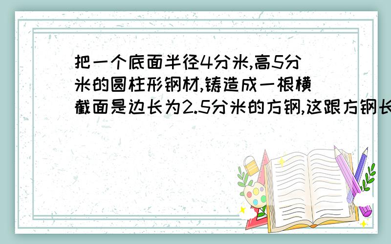 把一个底面半径4分米,高5分米的圆柱形钢材,铸造成一根横截面是边长为2.5分米的方钢,这跟方钢长多少分米