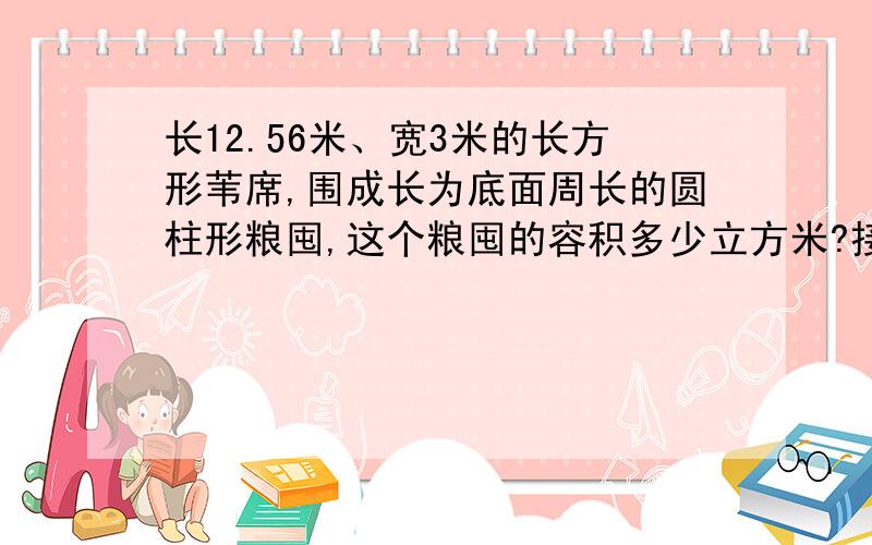 长12.56米、宽3米的长方形苇席,围成长为底面周长的圆柱形粮囤,这个粮囤的容积多少立方米?接头处不计哦