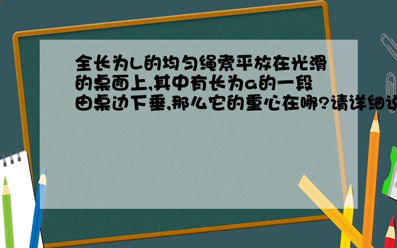 全长为L的均匀绳索平放在光滑的桌面上,其中有长为a的一段由桌边下垂,那么它的重心在哪?请详细说明判断的理由,五楼的专家，你的解释总是那么透彻，给出的答案也总是与书上的答案或是