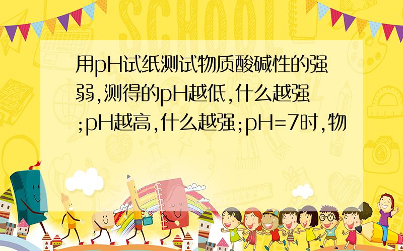 用pH试纸测试物质酸碱性的强弱,测得的pH越低,什么越强;pH越高,什么越强;pH=7时,物