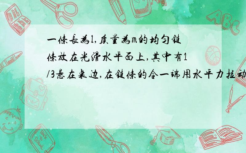 一条长为l,质量为m的均匀链条放在光滑水平面上,其中有1/3悬在桌边,在链条的令一端用水平力拉动链条,当把链条全部拉到水平桌面上时,需要做多少功比你们说的都复杂 我要完整过程