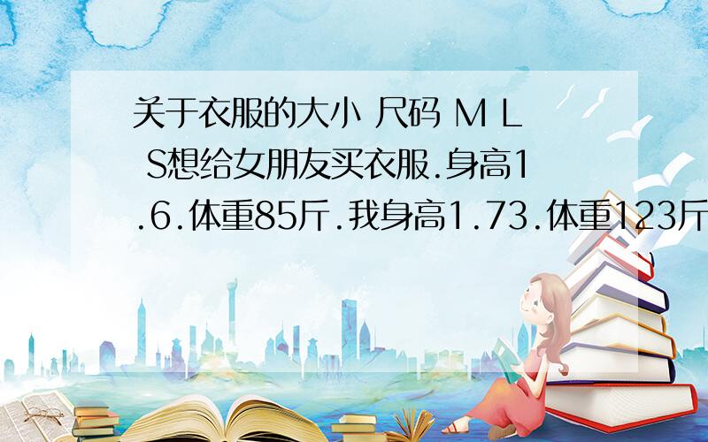 关于衣服的大小 尺码 M L S想给女朋友买衣服.身高1.6.体重85斤.我身高1.73.体重123斤.请问那些 什么  M L S .怎么区分啊?谁告诉我.我应该买什么号的.我女朋友应该买什么号的?