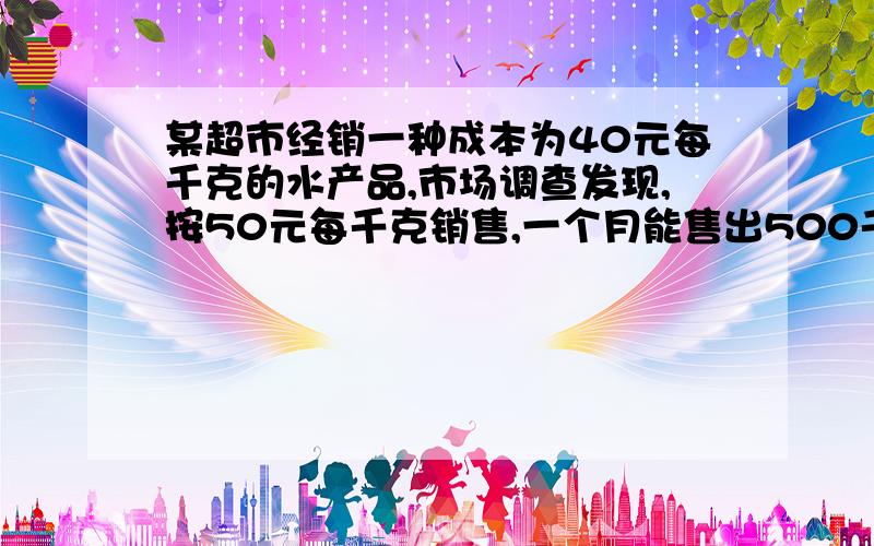 某超市经销一种成本为40元每千克的水产品,市场调查发现,按50元每千克销售,一个月能售出500千克,销售单位每张一元,月销售量就减少10千克,针对这种水产品的销售情况,超市在月成本不超过100