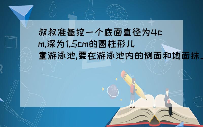 叔叔准备挖一个底面直径为4cm,深为1.5cm的圆柱形儿童游泳池,要在游泳池内的侧面和地面抹上水泥,如果每平方米用水泥10kg,一共要用水泥多少千克?急