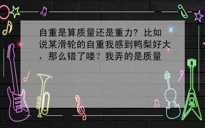 自重是算质量还是重力? 比如说某滑轮的自重我感到鸭梨好大，那么错了喽？我弄的是质量