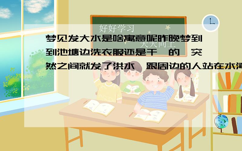 梦见发大水是啥寓意呢昨晚梦到到池塘边洗衣服还是干嘛的,突然之间就发了洪水,跟周边的人站在水淹不到的地方捡东西,过后水又退了