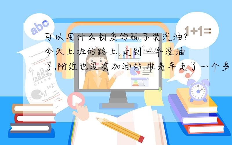 可以用什么材质的瓶子装汽油?今天上班的路上,走到一半没油了,附近也没有加油站,推着车走了一个多小时,脚都磨起泡了.于是想到用个瓶子装点汽油备用,万一下次遇到这种情况就不会辛苦推