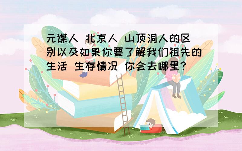 元谋人 北京人 山顶洞人的区别以及如果你要了解我们祖先的生活 生存情况 你会去哪里?