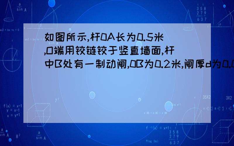 如图所示,杆0A长为0.5米,O端用铰链铰于竖直墙面,杆中B处有一制动闸,0B为0.2米,闸厚d为0.04米,轮子C如图所示，杆OA长为0．5米，O端用铰链铰于竖直墙面，杆中B处有一制动闸，0B为0．2米，闸厚d