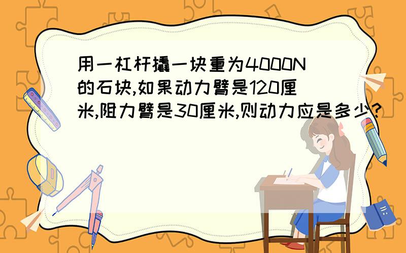 用一杠杆撬一块重为4000N的石块,如果动力臂是120厘米,阻力臂是30厘米,则动力应是多少?