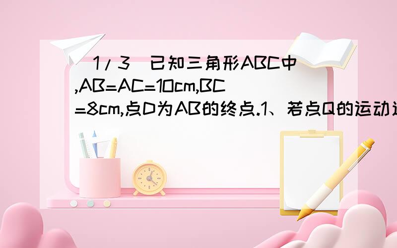 (1/3)已知三角形ABC中,AB=AC=1Ocm,BC=8cm,点D为AB的终点.1、若点Q的运动速度与P的运动速度不相等,当Q...(1/3)已知三角形ABC中,AB=AC=1Ocm,BC=8cm,点D为AB的终点.1、若点Q的运动速度与P的运动速度不相等,当Q