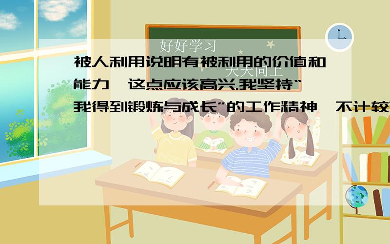 被人利用说明有被利用的价值和能力,这点应该高兴.我坚持“我得到锻炼与成长”的工作精神,不计较薪水.我的这话是不是很假,你甘心被人压榨吗?为什么你不甘心,还要支持我被老板压榨,你