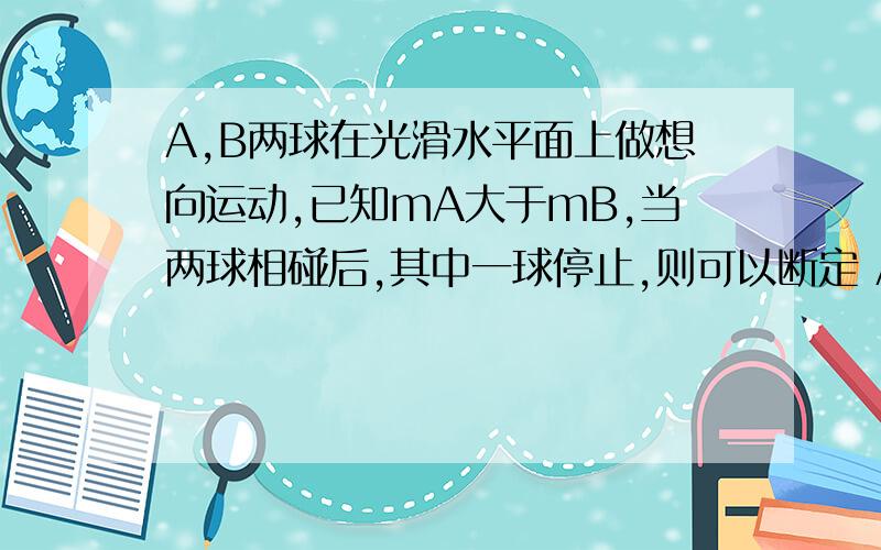 A,B两球在光滑水平面上做想向运动,已知mA大于mB,当两球相碰后,其中一球停止,则可以断定 A,碰前A的动量等B的动量 B,若碰后B的速度为0,则碰前A的动量大于B的动量 C,若碰后A的速度为0,则碰前A的