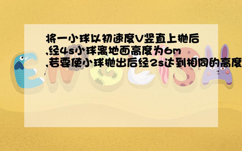 将一小球以初速度V竖直上抛后,经4s小球离地面高度为6m,若要使小球抛出后经2s达到相同的高度则初速度VO应当（g=10m/s^2不计阻力）A 小于v B 大于v C 等于v D 无法确定求原因