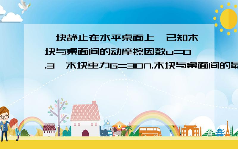 一块静止在水平桌面上,已知木块与桌面间的动摩擦因数u=0.3,木块重力G=30N.木块与桌面间的最大静摩擦力等于滑动摩擦力.（1）用F1=5N的水平推木块时,求木块所受摩擦力的大小.（2）要使木块