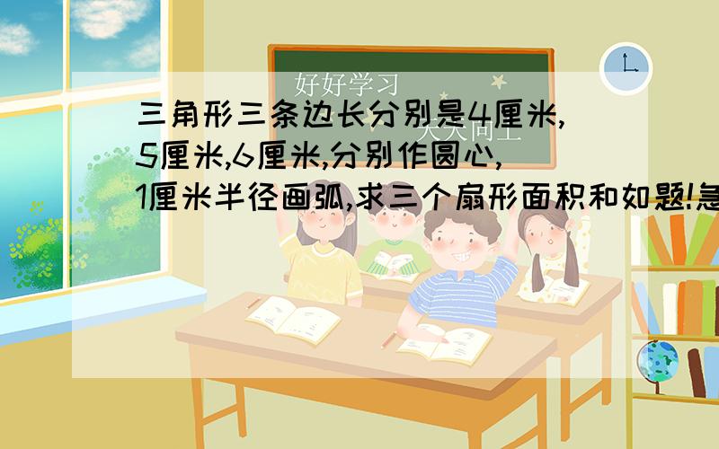 三角形三条边长分别是4厘米,5厘米,6厘米,分别作圆心,1厘米半径画弧,求三个扇形面积和如题!急!求快速!谢谢了!