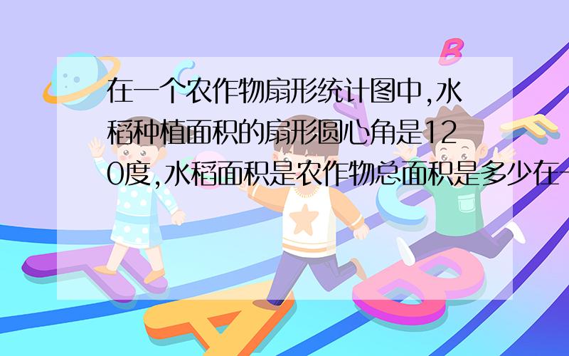 在一个农作物扇形统计图中,水稻种植面积的扇形圆心角是120度,水稻面积是农作物总面积是多少在一个农作物扇形统计图中，表示水稻种植面积的扇形圆心角是120度，那么水稻种植面积是农