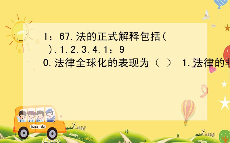 1：67.法的正式解释包括( ).1.2.3.4.1：90.法律全球化的表现为（ ） 1.法律的非国家化 2.法律的一体化 3.法律的标本化 4.法律的趋同化 2：88.法对正义的实现作用表现为（ ） 1.分配权利以确定正