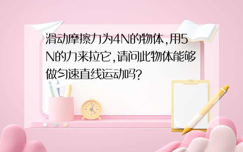 滑动摩擦力为4N的物体,用5N的力来拉它,请问此物体能够做匀速直线运动吗?