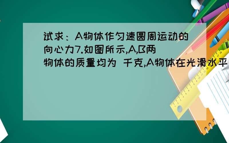 试求：A物体作匀速圆周运动的向心力7.如图所示,A,B两物体的质量均为 千克,A物体在光滑水平面上做匀速圆周运动,B物体在4.0牛的水平外力作用下,从静止开始沿 方向向A运动.现A,B两物体同时从