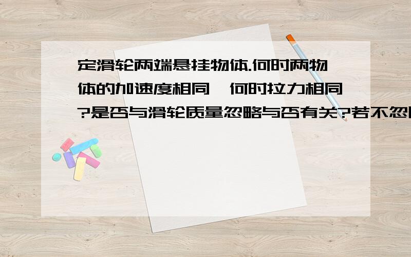 定滑轮两端悬挂物体.何时两物体的加速度相同,何时拉力相同?是否与滑轮质量忽略与否有关?若不忽略滑轮的质量.两物体的加速度和拉力就不同了么?