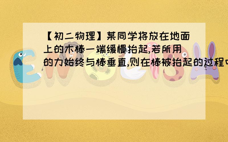 【初二物理】某同学将放在地面上的木棒一端缓慢抬起,若所用的力始终与棒垂直,则在棒被抬起的过程中,所用的力的大小（ ）A.逐渐变大 B.始终变大 C.逐渐变小 D.先变小后变大 ）