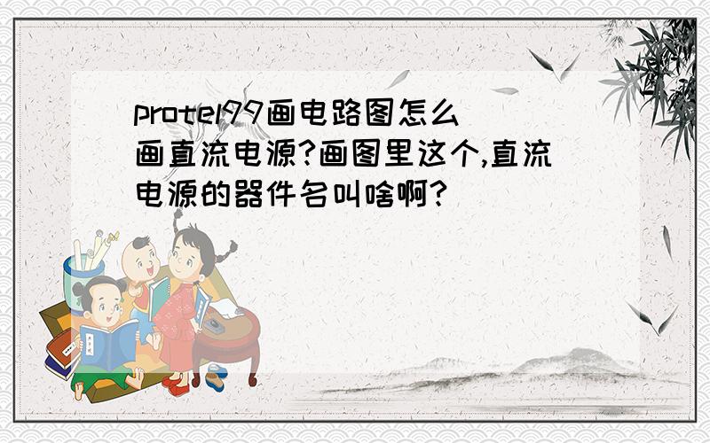 protel99画电路图怎么画直流电源?画图里这个,直流电源的器件名叫啥啊?