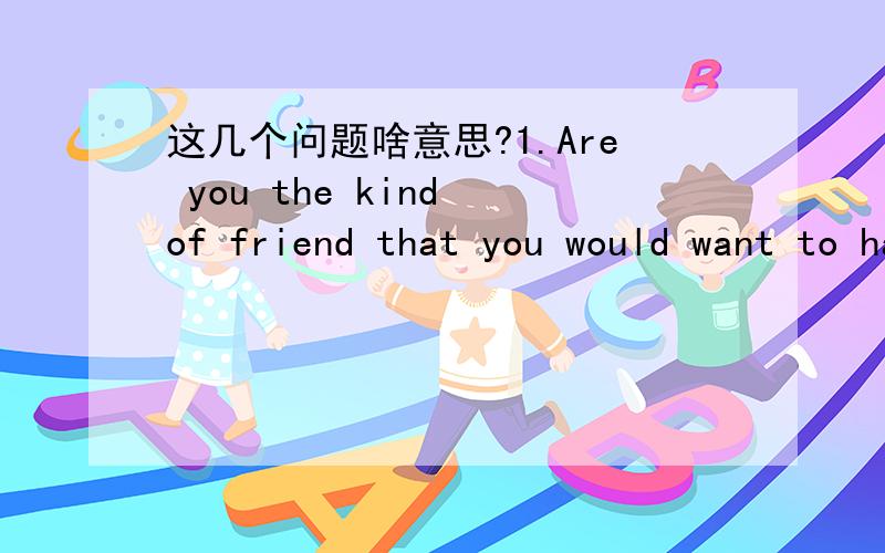 这几个问题啥意思?1.Are you the kind of friend that you would want to have as a friend?Why or why not?2.Do you think that you turned out more like your parents than you would've expected?3.Would you enjoy spending a month of solitude in a beau