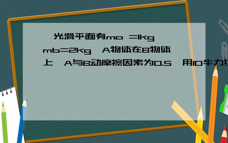 一光滑平面有ma =1kg,mb=2kg,A物体在B物体上,A与B动摩擦因素为0.5,用10牛力拉B物体,求A的摩擦力