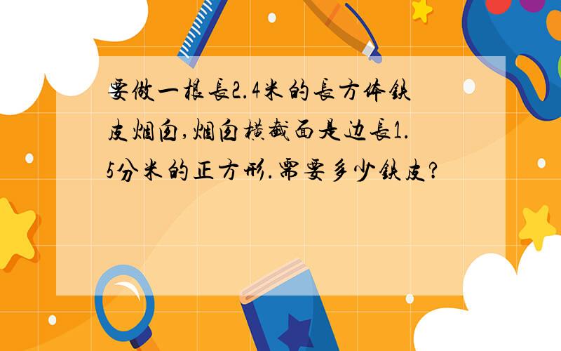 要做一根长2.4米的长方体铁皮烟囱,烟囱横截面是边长1.5分米的正方形.需要多少铁皮?