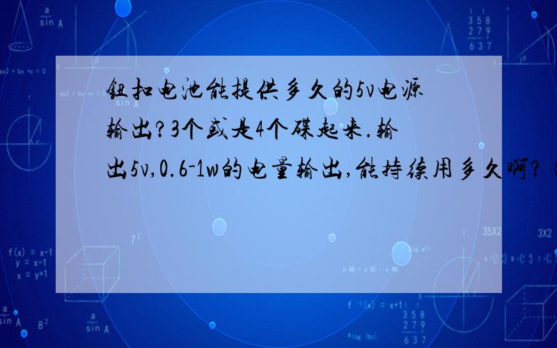 钮扣电池能提供多久的5v电源输出?3个或是4个碟起来.输出5v,0.6-1w的电量输出,能持续用多久啊?（可能问的用语不准,大家见谅哈.）看图中电池比例应该是这种,就是直径大概1cm,百度大概0.5cm的