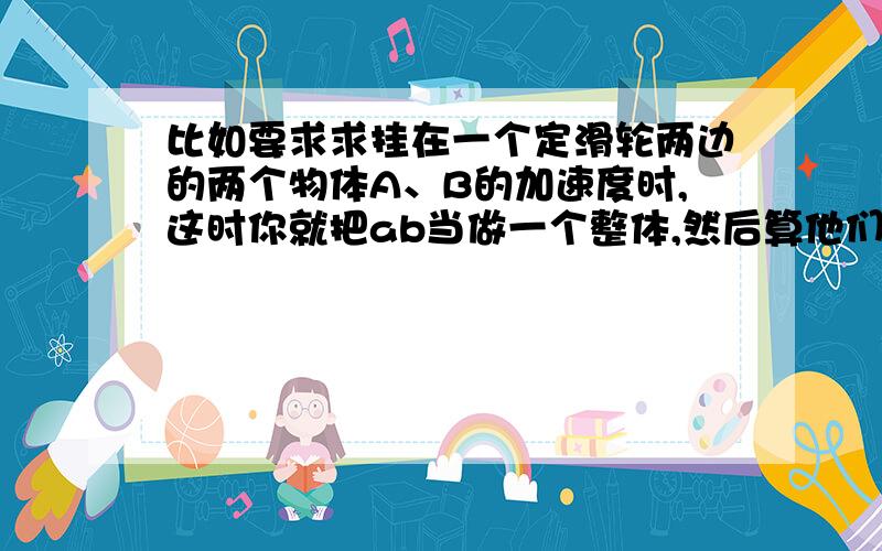 比如要求求挂在一个定滑轮两边的两个物体A、B的加速度时,这时你就把ab当做一个整体,然后算他们所受到的合力,想到这里,ab既然是整体,那么你就只用考虑ab所受到的外力：即ab各自的重力,这