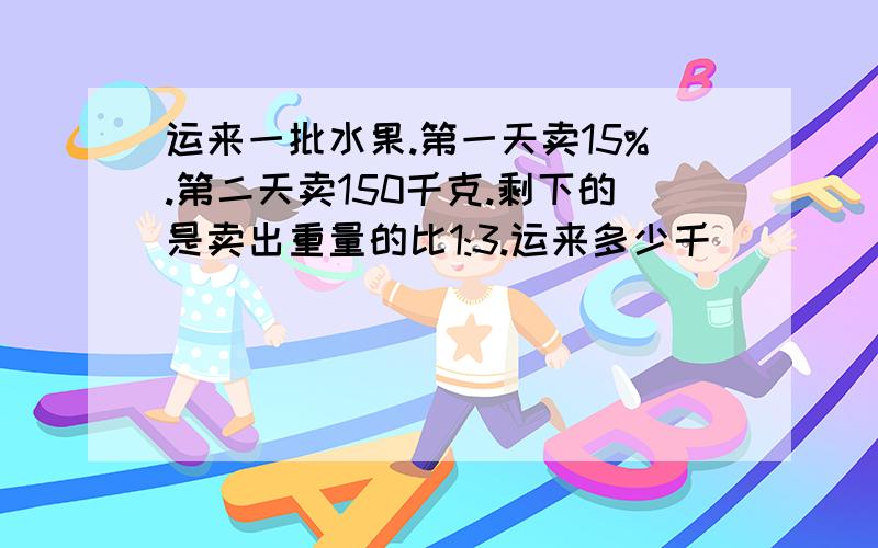 运来一批水果.第一天卖15%.第二天卖150千克.剩下的是卖出重量的比1:3.运来多少千