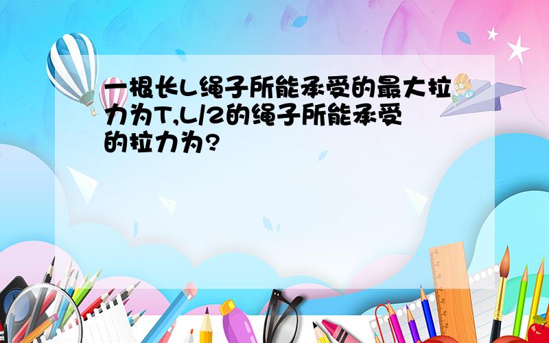 一根长L绳子所能承受的最大拉力为T,L/2的绳子所能承受的拉力为?