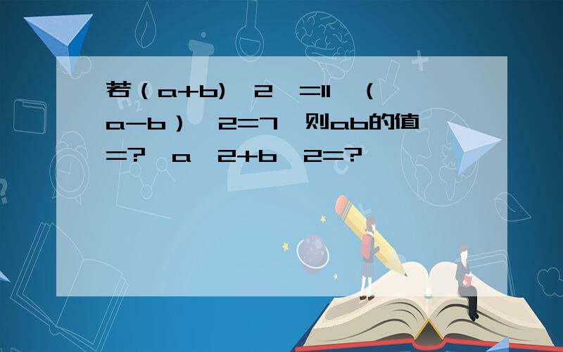 若（a+b)^2,=11,（a-b）^2=7,则ab的值=?,a^2+b^2=?