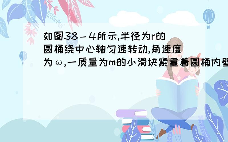 如图38－4所示,半径为r的圆桶绕中心轴匀速转动,角速度为ω,一质量为m的小滑块紧靠着圆桶内壁沿桶壁竖直向下的方向下滑,已知滑块与桶壁间的动摩擦因数为μ,求滑块对圆桶的压力及滑块沿