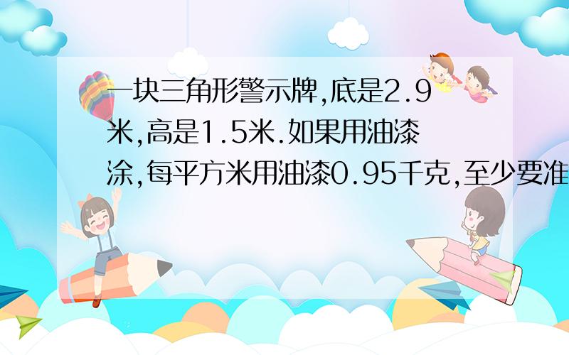 一块三角形警示牌,底是2.9米,高是1.5米.如果用油漆涂,每平方米用油漆0.95千克,至少要准备多少千克油漆如题!不要方程!要算式!