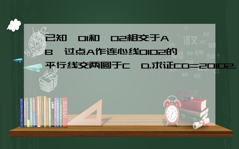 已知○O1和○O2相交于A、B,过点A作连心线O1O2的平行线交两圆于C、D.求证CD=2O1O2.