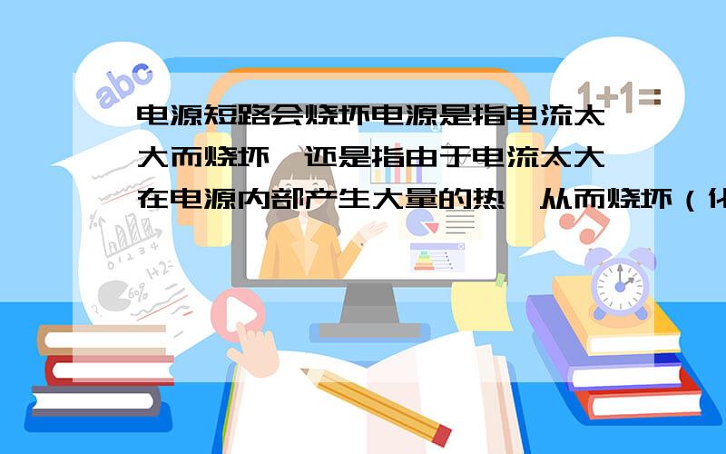 电源短路会烧坏电源是指电流太大而烧坏,还是指由于电流太大在电源内部产生大量的热,从而烧坏（化学电源）