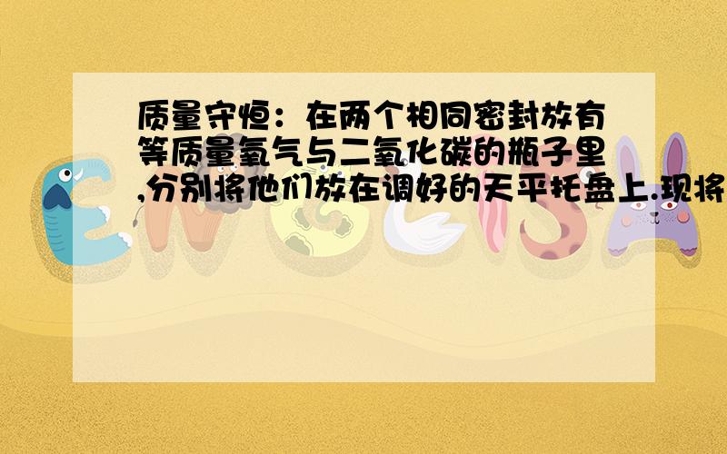 质量守恒：在两个相同密封放有等质量氧气与二氧化碳的瓶子里,分别将他们放在调好的天平托盘上.现将其中一个瓶子里的二氧化碳点燃（保证瓶子中的氧气不泄露）,则天平（ ）本人疑惑：