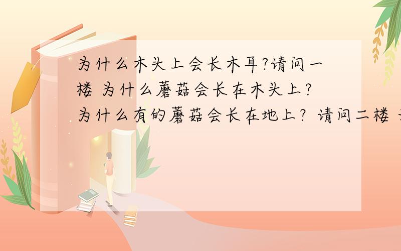 为什么木头上会长木耳?请问一楼 为什么蘑菇会长在木头上？为什么有的蘑菇会长在地上？请问二楼 无生命的木头与落叶有什么营养？请问四楼 为什么菇类的生长需要纤维素，木质素，水分