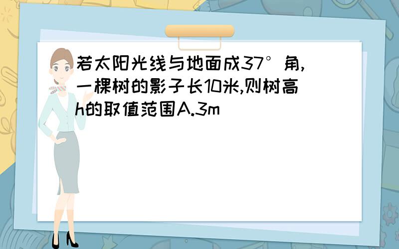 若太阳光线与地面成37°角,一棵树的影子长10米,则树高h的取值范围A.3m