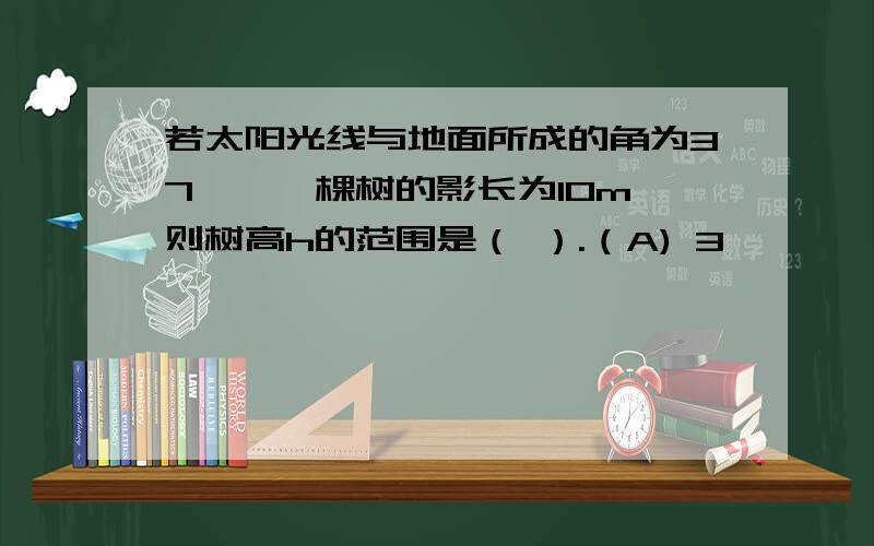 若太阳光线与地面所成的角为37°,一棵树的影长为10m,则树高h的范围是（ ）.（A) 3