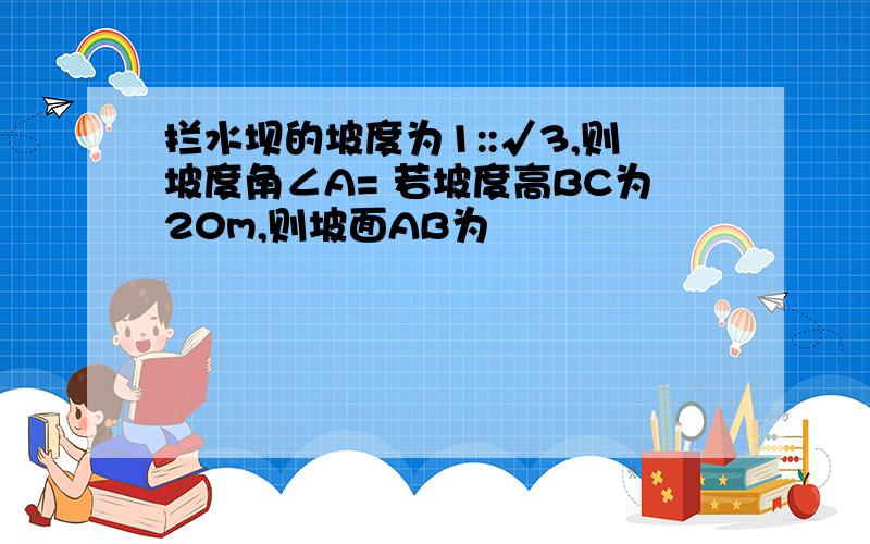 拦水坝的坡度为1::√3,则坡度角∠A= 若坡度高BC为20m,则坡面AB为