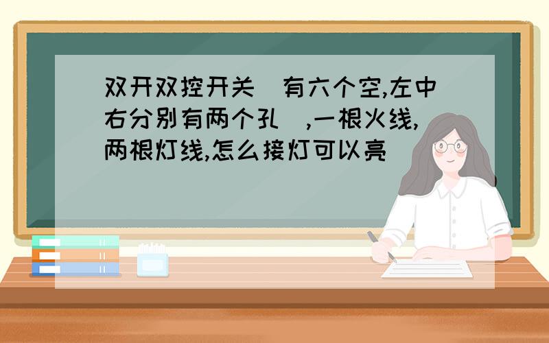 双开双控开关（有六个空,左中右分别有两个孔）,一根火线,两根灯线,怎么接灯可以亮