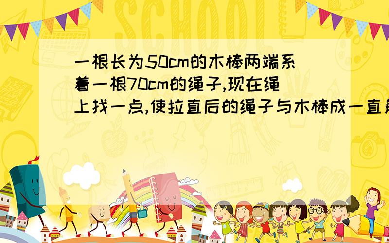 一根长为50cm的木棒两端系着一根70cm的绳子,现在绳上找一点,使拉直后的绳子与木棒成一直角三角形,这个点将绳子分成的两端各有多长（要详细过程）